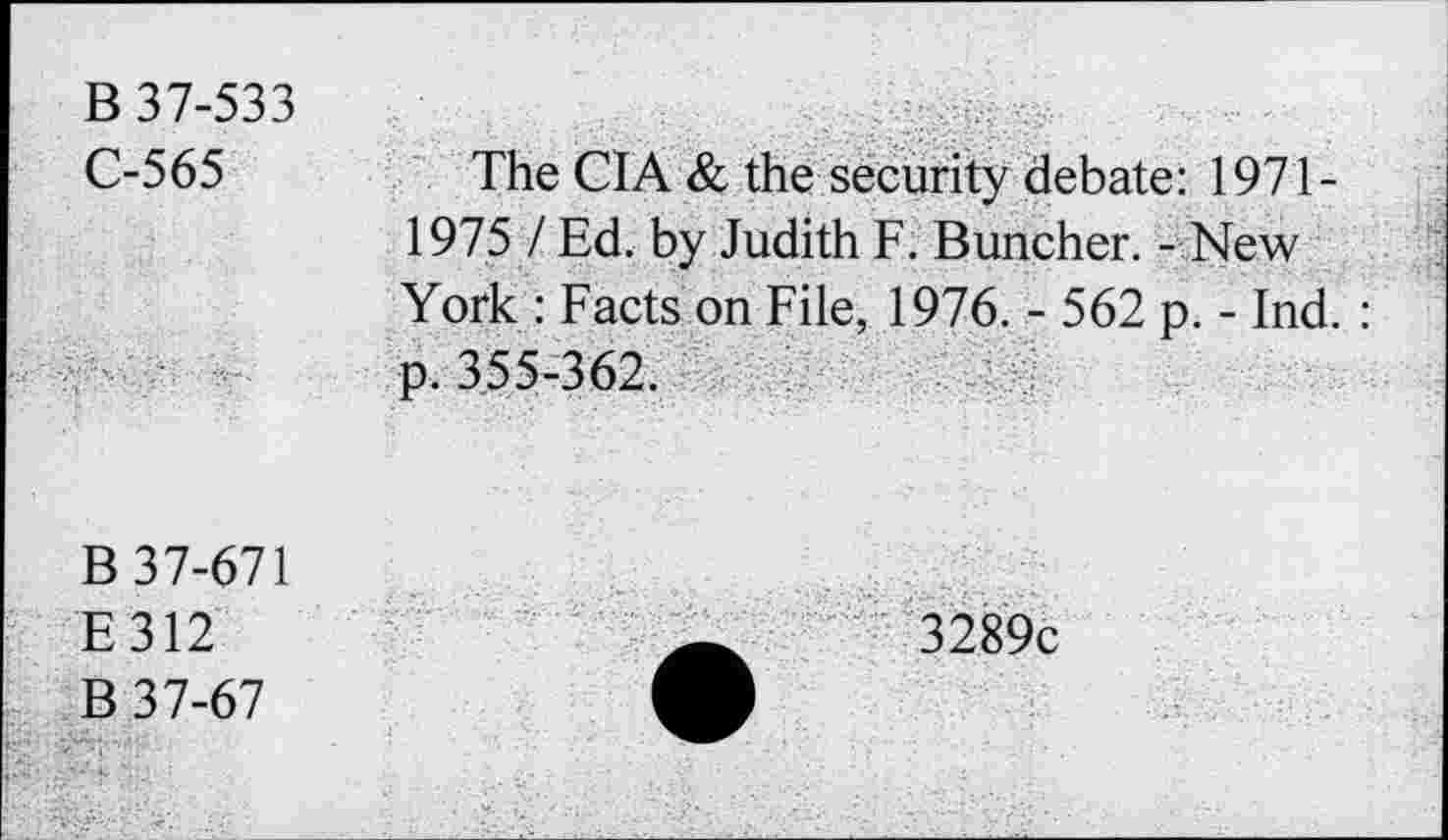 ﻿B 37-533 C-565	The CIA & the security debate: 1971-1975 / Ed. by Judith F. Buncher. - New York : Facts on File, 1976. - 562 p. - Ind. :
	p. 355-362.
B 37-671 E312 B 37-67	'3289c